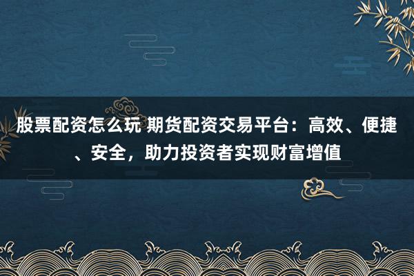 股票配资怎么玩 期货配资交易平台：高效、便捷、安全，助力投资者实现财富增值