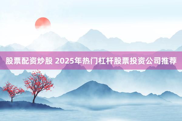 股票配资炒股 2025年热门杠杆股票投资公司推荐