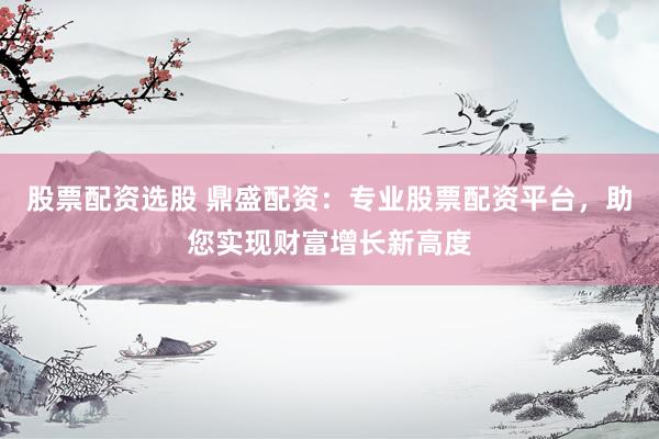 股票配资选股 鼎盛配资：专业股票配资平台，助您实现财富增长新高度