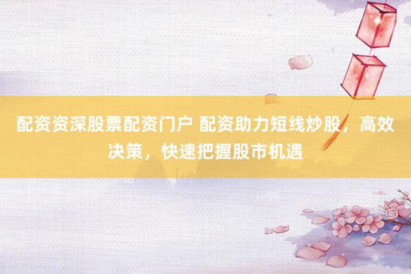 配资资深股票配资门户 配资助力短线炒股，高效决策，快速把握股市机遇