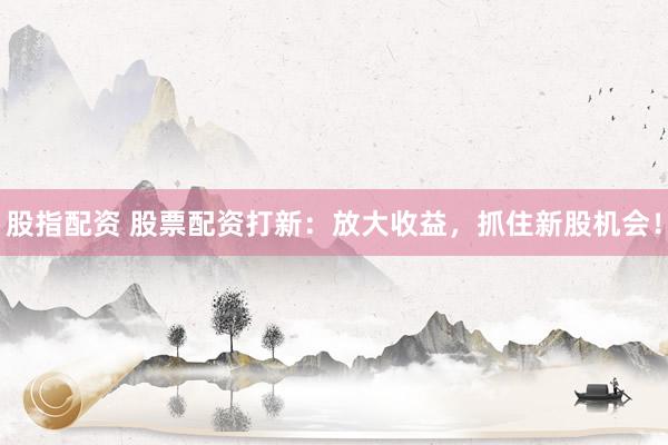 股指配资 股票配资打新：放大收益，抓住新股机会！