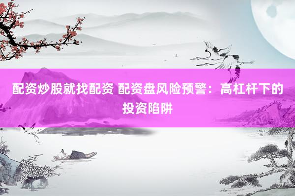 配资炒股就找配资 配资盘风险预警：高杠杆下的投资陷阱