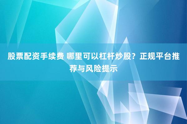 股票配资手续费 哪里可以杠杆炒股？正规平台推荐与风险提示