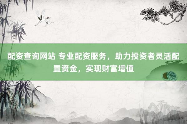 配资查询网站 专业配资服务，助力投资者灵活配置资金，实现财富增值