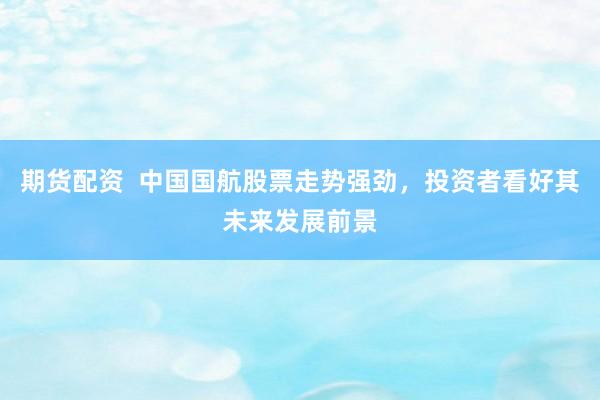 期货配资  中国国航股票走势强劲，投资者看好其未来发展前景