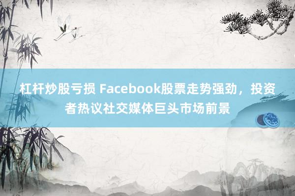 杠杆炒股亏损 Facebook股票走势强劲，投资者热议社交媒体巨头市场前景