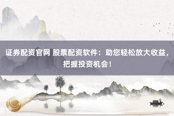 证券配资官网 股票配资软件：助您轻松放大收益，把握投资机会！