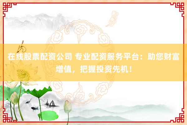 在线股票配资公司 专业配资服务平台：助您财富增值，把握投资先机！