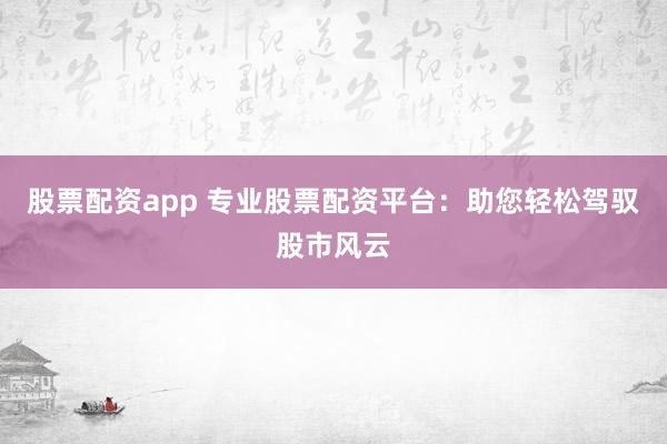 股票配资app 专业股票配资平台：助您轻松驾驭股市风云