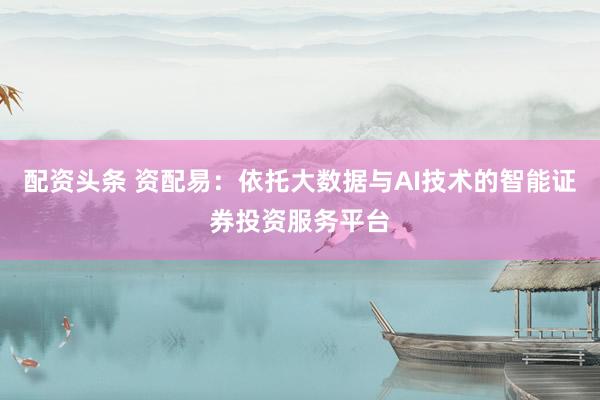 配资头条 资配易：依托大数据与AI技术的智能证券投资服务平台