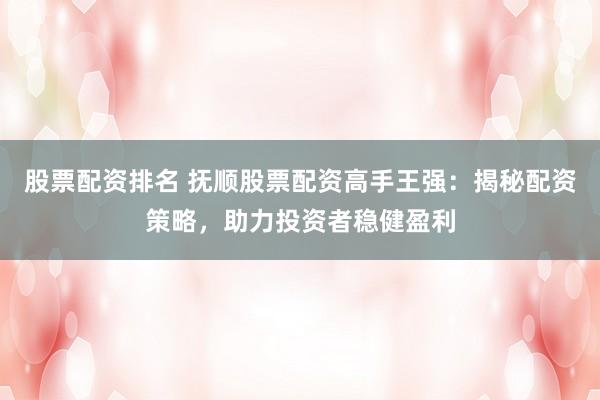 股票配资排名 抚顺股票配资高手王强：揭秘配资策略，助力投资者稳健盈利