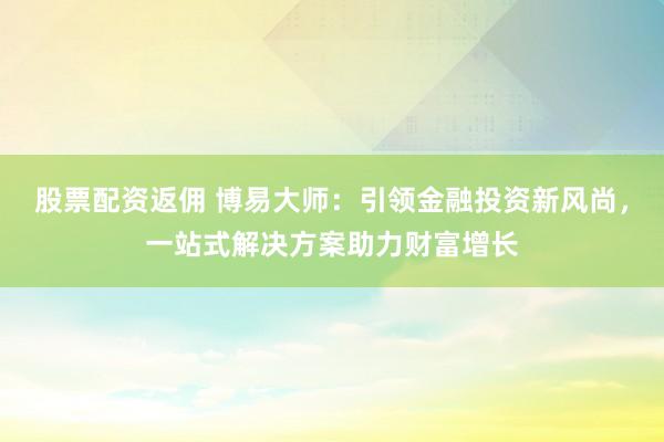 股票配资返佣 博易大师：引领金融投资新风尚，一站式解决方案助力财富增长