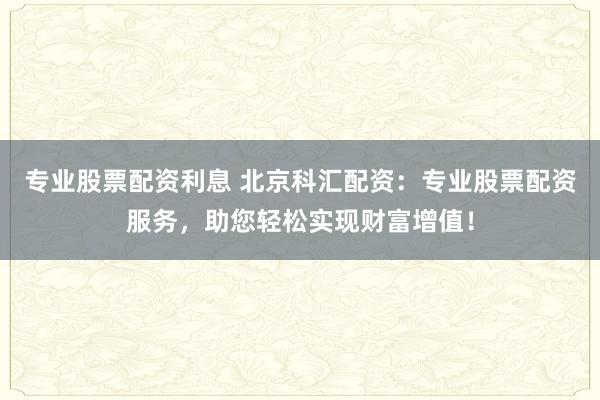 专业股票配资利息 北京科汇配资：专业股票配资服务，助您轻松实现财富增值！