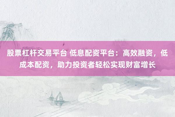 股票杠杆交易平台 低息配资平台：高效融资，低成本配资，助力投资者轻松实现财富增长