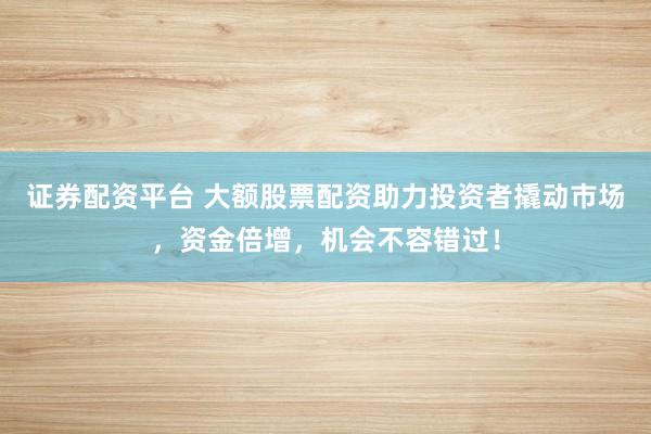 证券配资平台 大额股票配资助力投资者撬动市场，资金倍增，机会不容错过！