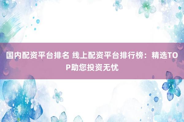 国内配资平台排名 线上配资平台排行榜：精选TOP助您投资无忧