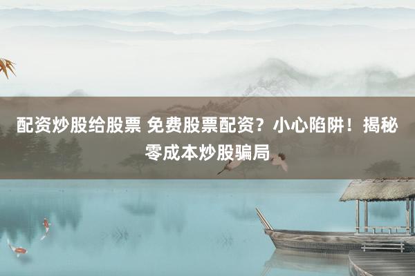 配资炒股给股票 免费股票配资？小心陷阱！揭秘零成本炒股骗局