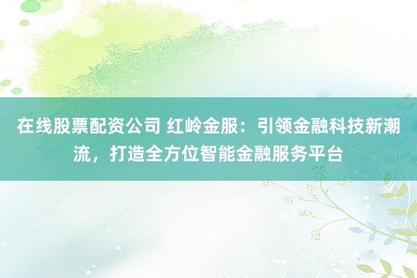 在线股票配资公司 红岭金服：引领金融科技新潮流，打造全方位智能金融服务平台
