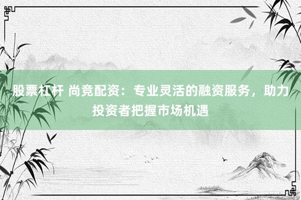 股票杠杆 尚竞配资：专业灵活的融资服务，助力投资者把握市场机遇