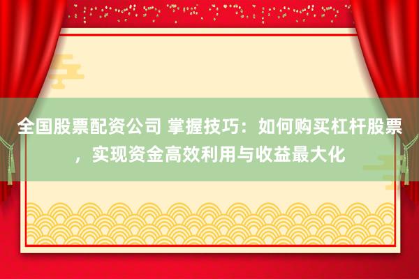 全国股票配资公司 掌握技巧：如何购买杠杆股票，实现资金高效利用与收益最大化