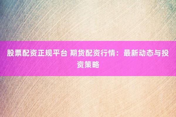 股票配资正规平台 期货配资行情：最新动态与投资策略