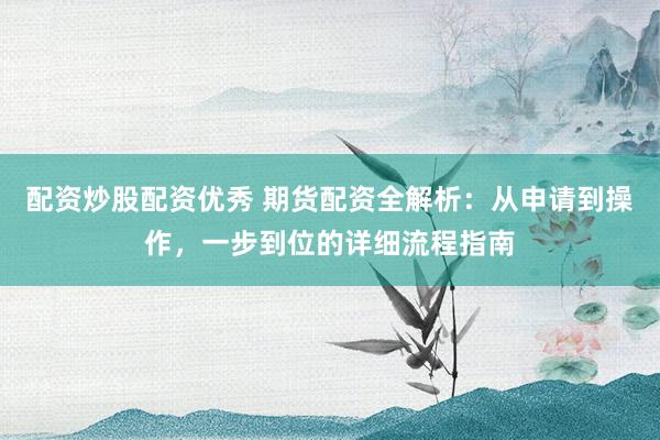 配资炒股配资优秀 期货配资全解析：从申请到操作，一步到位的详细流程指南