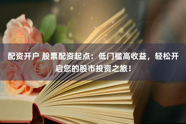 配资开户 股票配资起点：低门槛高收益，轻松开启您的股市投资之旅！