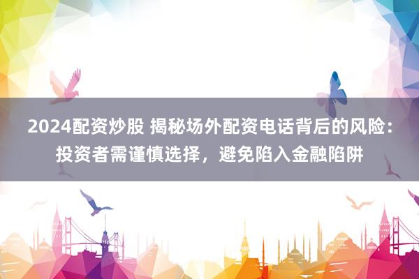 2024配资炒股 揭秘场外配资电话背后的风险：投资者需谨慎选择，避免陷入金融陷阱