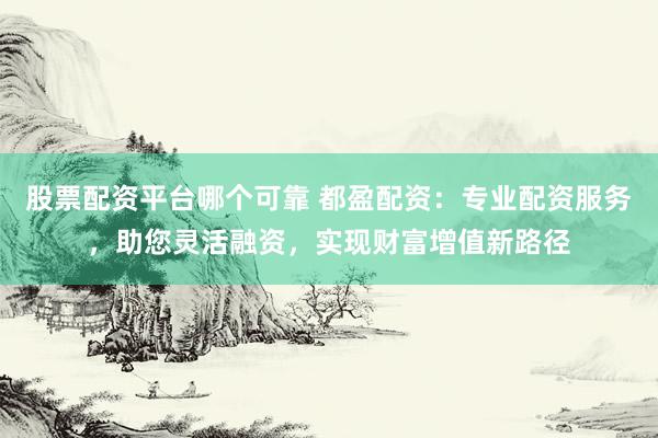 股票配资平台哪个可靠 都盈配资：专业配资服务，助您灵活融资，实现财富增值新路径
