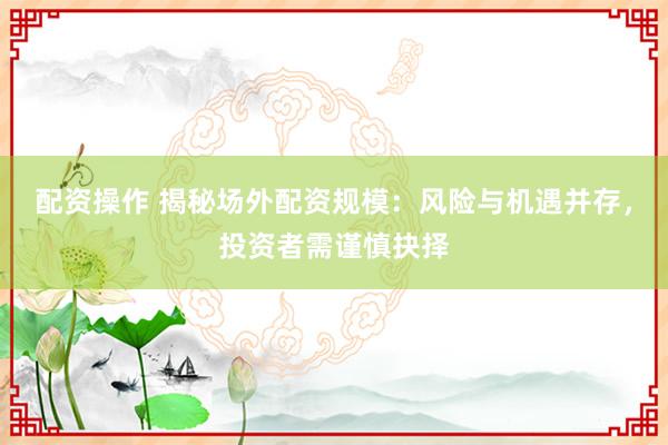 配资操作 揭秘场外配资规模：风险与机遇并存，投资者需谨慎抉择