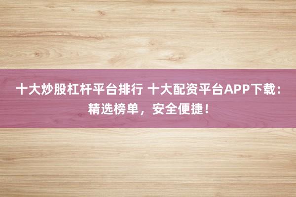 十大炒股杠杆平台排行 十大配资平台APP下载：精选榜单，安全便捷！