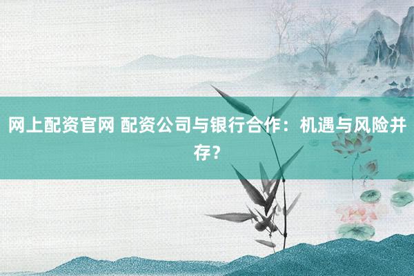 网上配资官网 配资公司与银行合作：机遇与风险并存？