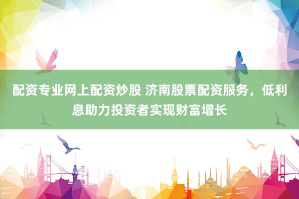 配资专业网上配资炒股 济南股票配资服务，低利息助力投资者实现财富增长