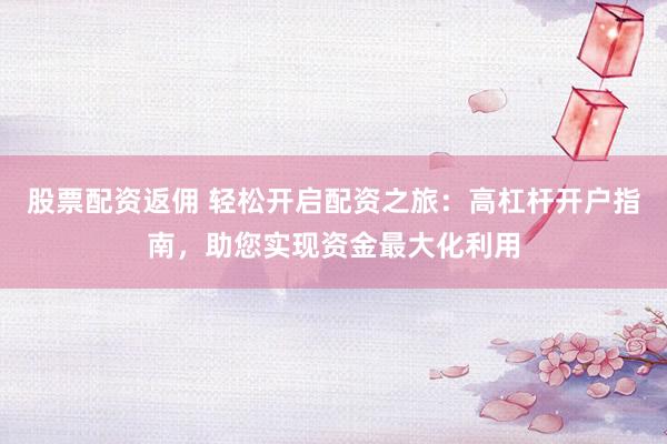 股票配资返佣 轻松开启配资之旅：高杠杆开户指南，助您实现资金最大化利用