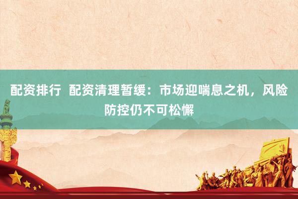 配资排行  配资清理暂缓：市场迎喘息之机，风险防控仍不可松懈