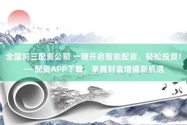 全国前三配资公司 一键开启智能配资，轻松投资！——配资APP下载，掌握财富增值新机遇