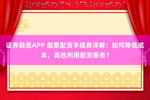 证券融资APP 股票配资手续费详解：如何降低成本，高效利用配资服务？