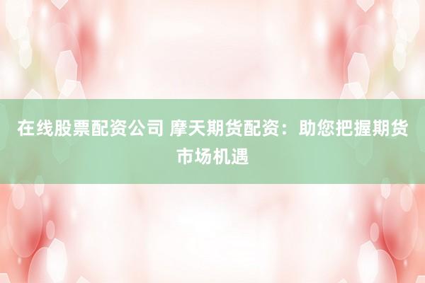 在线股票配资公司 摩天期货配资：助您把握期货市场机遇