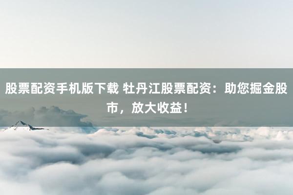 股票配资手机版下载 牡丹江股票配资：助您掘金股市，放大收益！