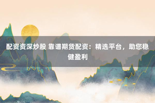 配资资深炒股 靠谱期货配资：精选平台，助您稳健盈利