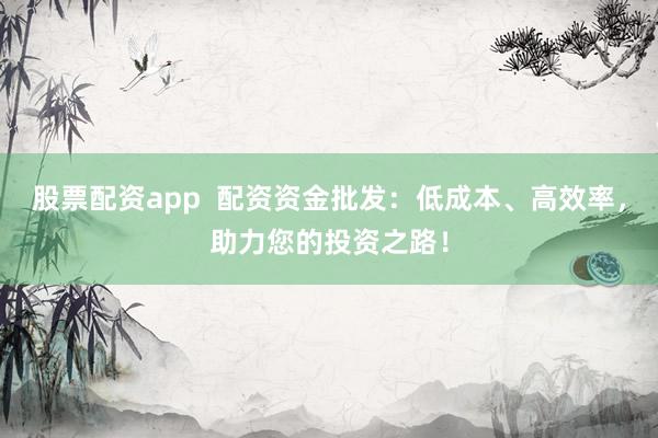 股票配资app  配资资金批发：低成本、高效率，助力您的投资之路！