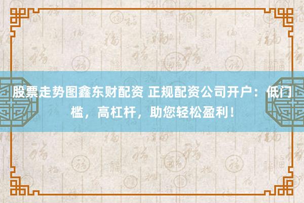 股票走势图鑫东财配资 正规配资公司开户：低门槛，高杠杆，助您轻松盈利！