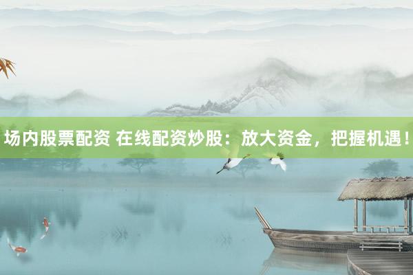 场内股票配资 在线配资炒股：放大资金，把握机遇！