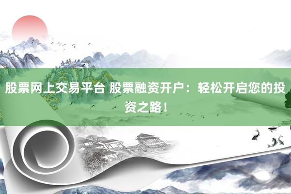 股票网上交易平台 股票融资开户：轻松开启您的投资之路！