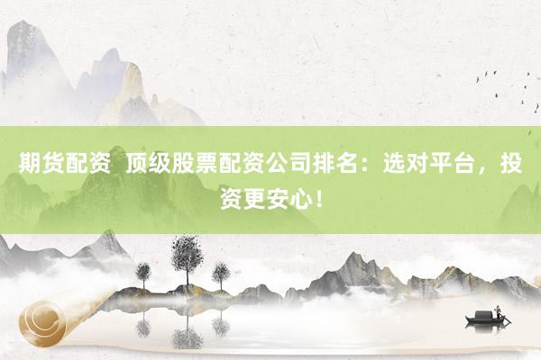 期货配资  顶级股票配资公司排名：选对平台，投资更安心！