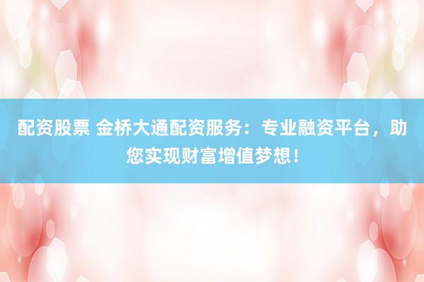 配资股票 金桥大通配资服务：专业融资平台，助您实现财富增值梦想！