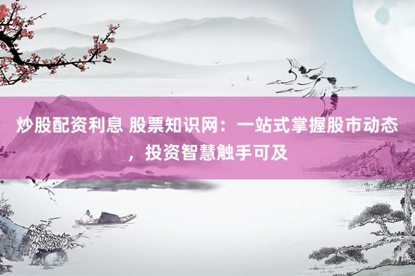 炒股配资利息 股票知识网：一站式掌握股市动态，投资智慧触手可及