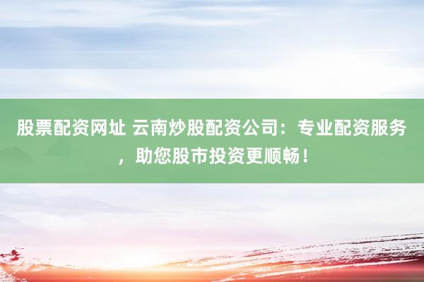股票配资网址 云南炒股配资公司：专业配资服务，助您股市投资更顺畅！