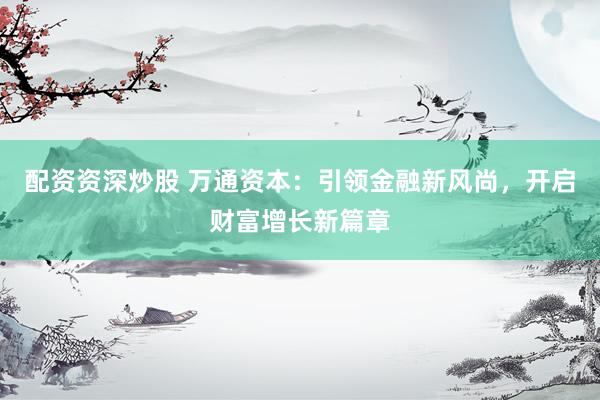 配资资深炒股 万通资本：引领金融新风尚，开启财富增长新篇章