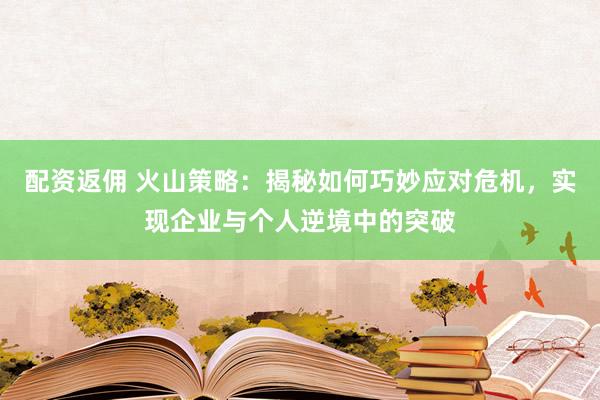 配资返佣 火山策略：揭秘如何巧妙应对危机，实现企业与个人逆境中的突破